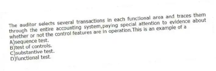 The auditor selects several transactions in each functional area and traces them through the entire accounting system,paying special attention to evidence about whether or not the control features are in operation.This is an example of a
A)sequence test.
B)test of controls.
C)substantive test.
D)functional test.