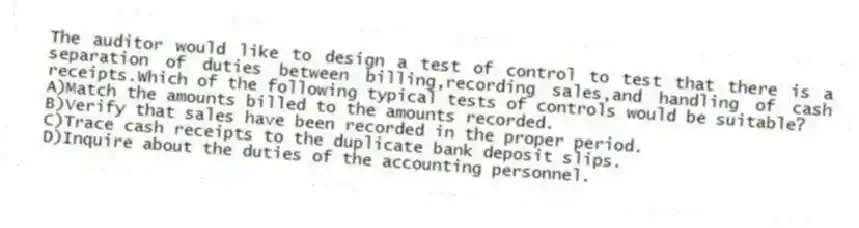 The auditor would like to design a test of control to test that there is a separation of duties between billing,recording sales,and handling of cash receipts.Which of the following typical tests of controls would be suitable?
A)Match the amounts billed to the amounts recorded.
B)Verify that sales have been recorded in the proper period.
C)Trace cash receipts to the duplicate bank deposit slips.
D)Inquire about the duties of the accounting personnel.