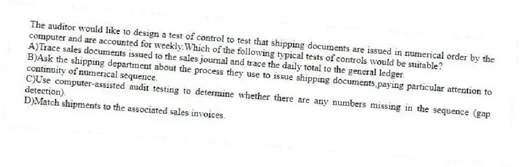 The auditor would like to design a test of control to test that shipping documents are issued in numerical order by the computer and are accounted for weekly.Which of the following typical tests of controls would be suitable?
A)Trace sales documents issued to the sales journal and trace the daily total to the general ledger.
B)Ask the shipping department about the process they use to issue shipping documents,paying particular attention to continuity of numerical sequence.
C)Use computer-assisted audit testing to determine whether there are any numbers missing in the sequence (gap detection).
D)Match shipments to the associated sales invoices.