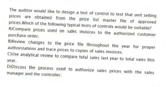The auditor would like to design a test of control to test that unit selling prices are obtained from the price list master file of approved prices.Which of the following typical tests of controls would be suitable?
A)Compare prices used on sales invoices to the authorized customer purchase order.
B)Review changes to the price file throughout the year for proper authorizations and trace prices to copies of sales invoices.
C)Use analytical review to compare total sales last year to total sales this year.
D)Discuss the process used to authorize sales prices with the sales manager and the controller.