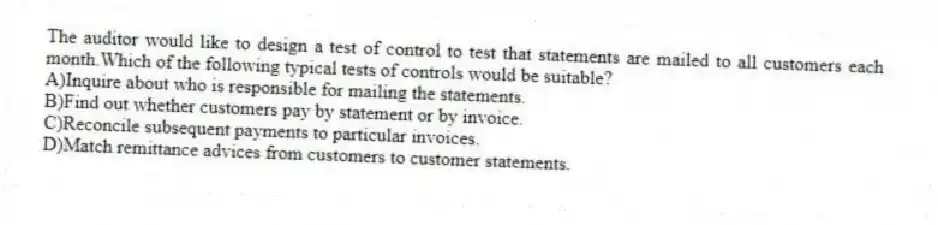 The auditor would like to design a test of control to test that statements are mailed to all customers each month.Which of the following typical tests of controls would be suitable?
A)Inquire about who is responsible for mailing the statements.
B)Find out whether customers pay by statement or by invoice.
C)Reconcile subsequent payments to particular invoices.
D)Match remittance advices from customers to customer statements.