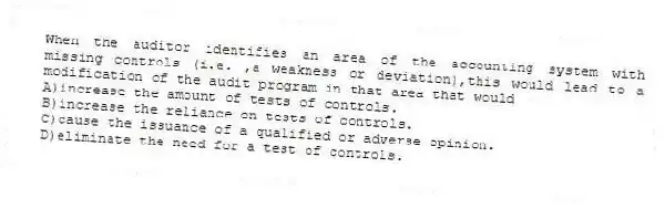 When the auditor identifies an area of the accounting system with missing controls (i.e. ,a weakness or deviation),this would lead to a modification of the audit program in that area that would
A)increase the amount of tests of controls.
B)increase the reliance on tests of controls.
C)cause the issuance of a qualified or adverse opinion.
D)eliminate the need for a test of controls.
