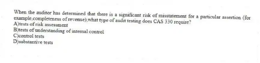 When the auditor has determined that there is a significant risk of misstatement for a particular assertion (for example,completeness of revenue),what type of audit testing does CAS 330 require?
A)tests of risk assessment
B)tests of understanding of internal control
C)control tests
D)substantive tests