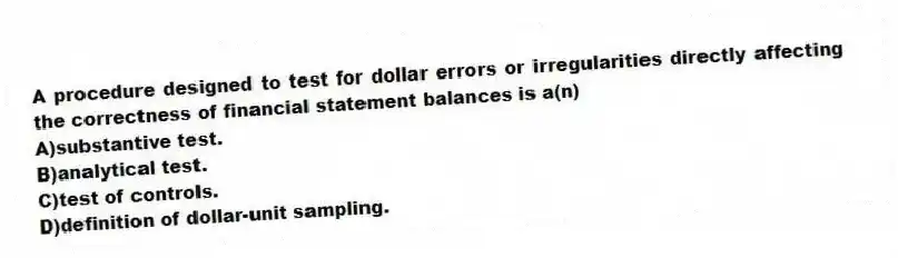 A procedure designed to test for dollar errors or irregularities directly affecting the correctness of financial statement balances is a(n)
A)substantive test.
B)analytical test.
C)test of controls.
D)definition of dollar-unit sampling.