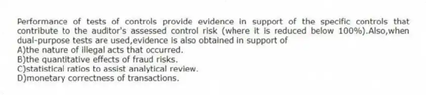 Performance of tests of controls provide evidence in support of the specific controls that contribute to the auditor's assessed control risk (where it is reduced below 100%).Also,when dual-purpose tests are used,evidence is also obtained in support of
A)the nature of illegal acts that occurred.
B)the quantitative effects of fraud risks.
C)statistical ratios to assist analytical review.
D)monetary correctness of transactions.
