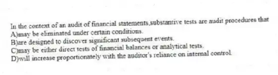 In the context of an audit of financial statements,substantive tests are audit procedures that
A)may be eliminated under certain conditions.
B)are designed to discover significant subsequent events.
C)may be either direct tests of financial balances or analytical tests.
D)will increase proportionately with the auditor's reliance on internal control.