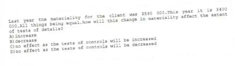 Last year the materiality for the client was $590 000.This year it is $400 000.All things being equal,how will this change in materiality affect the extent of tests of details?
A)increase
B)decrease
C)no effect as the tests of controls will be increased
D)no effect as the tests of controls will be decreased