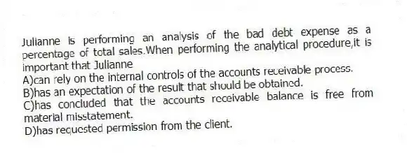Julianne is performing an analysis of the bad debt expense as a percentage of total sales.When performing the analytical procedure,it is important that Julianne
A)can rely on the internal controls of the accounts receivable process.
B)has an expectation of the result that should be obtained.
C)has concluded that the accounts receivable balance is free from material misstatement.
D)has requested permission from the client.