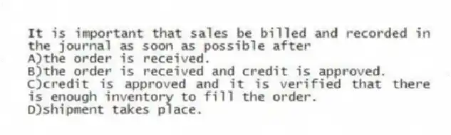 It is important that sales be billed and recorded in the journal as soon as possible after
A)the order is received.
B)the order is received and credit is approved.
C)credit is approved and it is verified that there is enough inventory to fill the order.
D)shipment takes place.