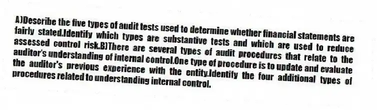 A)Describe the five types of audit tests used to determine whether financial statements are fairly stated.Identify which types are substantive tests and which are used to reduce assessed control risk.B)There are several types of audit procedures that relate to the auditor's understanding of internal control.One type of procedure is to update and evaluate the auditor's previous experience with the entity.Identify the four additional types of procedures related to understanding internal control.