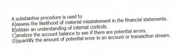 A substantive procedure is used to
A)assess the likelihood of material misstatement in the financial statements.
B)obtain an understanding of internal controls.
C)analyze the account balance to see if there are potential errors.
D)quantify the amount of potential error in an account or transaction stream.