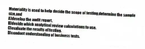 Materiality is used to help decide the scope of testing,determine the sample size,and
A)develop the audit report.
B)decide which analytical review calculations to use.
C)evaluate the results of testing.
D)conduct understanding of business tests.