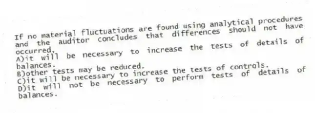 If no material fluctuations are found using analytical procedures and the auditor concludes that differences should not have occurred,
A)it will be necessary to increase the tests of details of balances.
B)other tests may be reduced.
C)it will be necessary to increase the tests of controls.
D)it will not be necessary to perform tests of details of balances.
