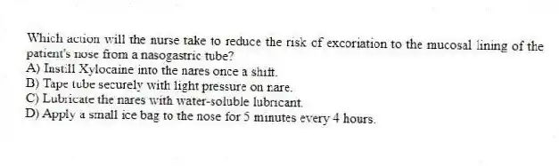 Which action will the nurse take to reduce the risk of excoriation to the mucosal lining of the patient's nose from a nasogastric tube?
A) Instill Xylocaine into the nares once a shift.
B) Tape tube securely with light pressure on nare.
C) Lubricate the nares with water-soluble lubricant.
D) Apply a small ice bag to the nose for 5 minutes every 4 hours.