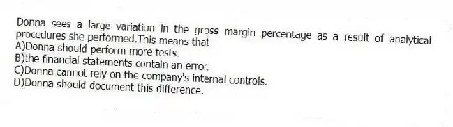 Donna sees a large variation in the gross margin percentage as a result of analytical procedures she performed.This means that
A)Donna should perform more tests.
B)the financial statements contain an error.
C)Donna cannot rely on the company's internal controls.
D)Donna should document this difference.