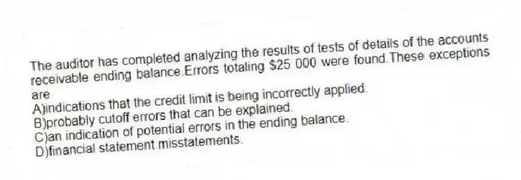 The auditor has completed analyzing the results of tests of details of the accounts receivable ending balance.Errors totaling $25 000 were found.These exceptions are
A)indications that the credit limit is being incorrectly applied.
B)probably cutoff errors that can be explained.
C)an indication of potential errors in the ending balance.
D)financial statement misstatements.