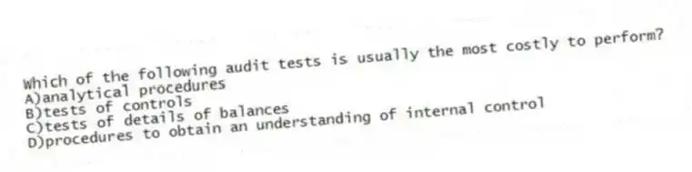 Which of the following audit tests is usually the most costly to perform?
A)analytical procedures
B)tests of controls
C)tests of details of balances
D)procedures to obtain an understanding of internal control