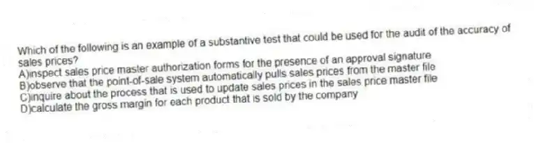 Which of the following is an example of a substantive test that could be used for the audit of the accuracy of sales prices?
A)inspect sales price master authorization forms for the presence of an approval signature
B)observe that the point-of-sale system automatically pulls sales prices from the master file
C)inquire about the process that is used to update sales prices in the sales price master file
D)calculate the gross margin for each product that is sold by the company