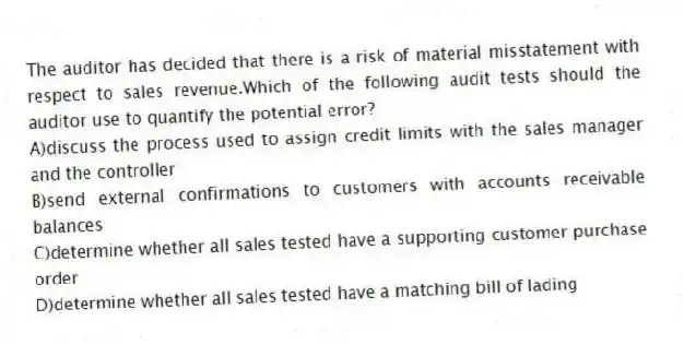 The auditor has decided that there is a risk of material misstatement with respect to sales revenue.Which of the following audit tests should the auditor use to quantify the potential error?
A)discuss the process used to assign credit limits with the sales manager and the controller
B)send external confirmations to customers with accounts receivable balances
C)determine whether all sales tested have a supporting customer purchase order
D)determine whether all sales tested have a matching bill of lading
