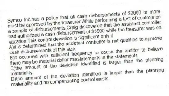 Symco Inc.has a policy that all cash disbursements of $2000 or more must be approved by the treasurer.While performing a test of controls on a sample of disbursements,Craig discovered that the assistant controller had authorized a cash disbursement of $3500 while the treasurer was on vacation.This control deviation is significant only if
A)it is determined that the assistant controller is not qualified to approve cash disbursements of this size.
B)it occurred with sufficient frequency to cause the auditor to believe there may be material dollar misstatements in the statements.
C)the amount of the deviation identified is larger than the planning materiality.
D)the amount of the deviation identified is larger than the planning materiality and no compensating control exists.
