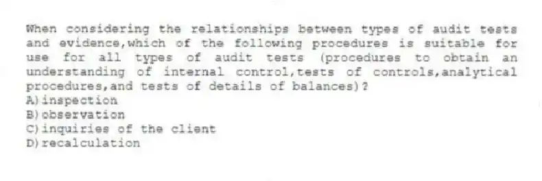 When considering the relationships between types of audit tests and evidence,which of the following procedures is suitable for use for all types of audit tests (procedures to obtain an understanding of internal control,tests of controls,analytical procedures,and tests of details of balances)?
A)inspection
B)observation
C)inquiries of the client
D)recalculation