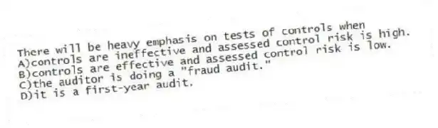 There will be heavy emphasis on tests of controls when
A)controls are ineffective and assessed control risk is high.
B)controls are effective and assessed control risk is low.
C)the auditor is doing a "fraud audit."
D)it is a first-year audit.