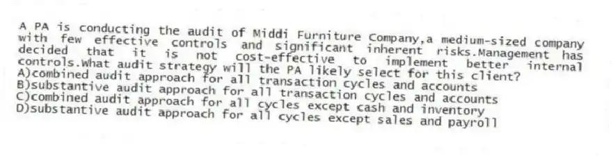 A PA is conducting the audit of Middi Furniture Company,a medium-sized company with few effective controls and significant inherent risks.Management has decided that it is not cost-effective to implement better internal controls.What audit strategy will the PA likely select for this client?
A)combined audit approach for all transaction cycles and accounts
B)substantive audit approach for all transaction cycles and accounts
C)combined audit approach for all cycles except cash and inventory
D)substantive audit approach for all cycles except sales and payroll