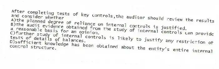 After completing tests of key controls,the auditor should review the results and consider whether
A)the planned degree of reliance on internal controls is justified.
B)the audit evidence obtained from the study of internal controls can provide a reasonable basis for an opinion.
C)further study of internal controls is likely to justify any restriction of tests of details of balances.
D)sufficient knowledge has been obtained about the entity's entire internal control structure.
