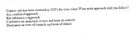 Control risk has been assessed at 100% for your client.What audit approach will you follow?
A)a combined approach
B)a substantive approach
C)reliance on analytical review and tests of controls
D)reliance on tests of controls and tests of details