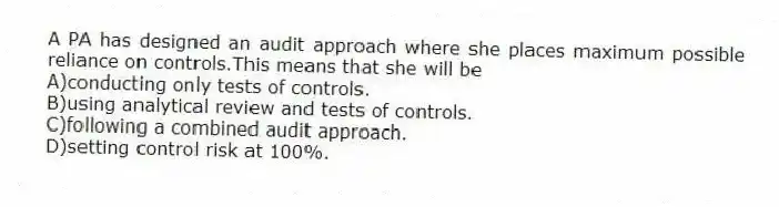 A PA has designed an audit approach where she places maximum possible reliance on controls.This means that she will be
A)conducting only tests of controls.
B)using analytical review and tests of controls.
C)following a combined audit approach.
D)setting control risk at 100%.