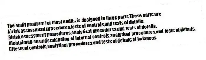 The audit program for most audits is designed in three parts.These parts are
A)risk assessment procedures,tests of controls,and tests of details.
B)risk assessment procedures,analytical procedures,and tests of details.
C)obtaining an understanding of internal controls,analytical procedures,and tests of details.
D)tests of controls,analytical procedures,and tests of details of balances.