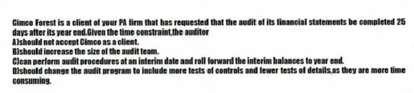 Cimco Forest is a client of your PA firm that has requested that the audit of its financial statements be completed 25 days after its year end.Given the time constraint,the auditor
A)should not accept Cimco as a client.
B)should increase the size of the audit team.
C)can perform audit procedures at an interim date and roll forward the interim balances to year end.
D)should change the audit program to include more tests of controls and fewer tests of details,as they are more time consuming.