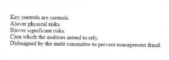Key controls are controls
A)over physical risks.
B)over significant risks.
C)on which the auditors intend to rely.
D)designed by the audit committee to prevent management fraud.