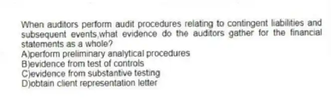 When auditors perform audit procedures relating to contingent liabilities and subsequent events,what evidence do the auditors gather for the financial statements as a whole?
A)perform preliminary analytical procedures
B)evidence from test of controls
C)evidence from substantive testing
D)obtain client representation letter