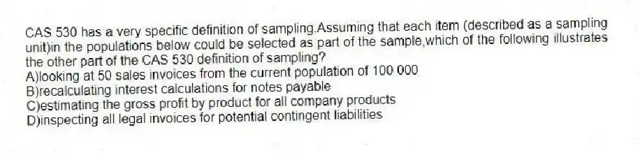 CAS 530 has a very specific definition of sampling.Assuming that each item (described as a sampling unit)in the populations below could be selected as part of the sample,which of the following illustrates the other part of the CAS 530 definition of sampling?
A)looking at 50 sales invoices from the current population of 100 000
B)recalculating interest calculations for notes payable
C)estimating the gross profit by product for all company products
D)inspecting all legal invoices for potential contingent liabilities