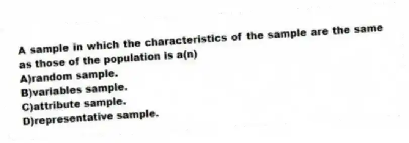 A sample in which the characteristics of the sample are the same as those of the population is a(n)
A)random sample.
B)variables sample.
C)attribute sample.
D)representative sample.
