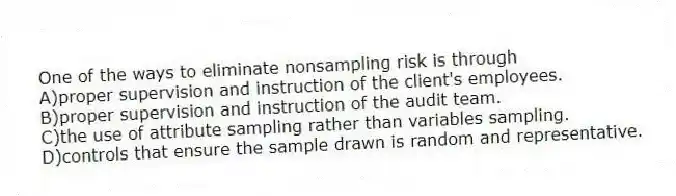 One of the ways to eliminate nonsampling risk is through
A)proper supervision and instruction of the client's employees.
B)proper supervision and instruction of the audit team.
C)the use of attribute sampling rather than variables sampling.
D)controls that ensure the sample drawn is random and representative.