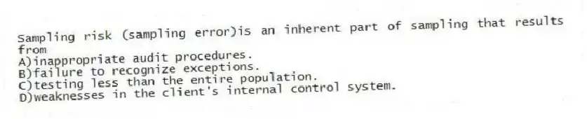 Sampling risk (sampling error)is an inherent part of sampling that results from
A)inappropriate audit procedures.
B)failure to recognize exceptions.
C)testing less than the entire population.
D)weaknesses in the client's internal control system.
