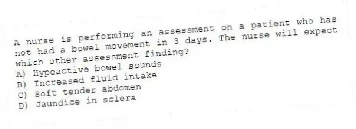 A nurse is performing an assessment on a patient who has not had a bowel movement in 3 days. The nurse will expect which other assessment finding?
A) Hypoactive bowel sounds
B) Increased fluid intake
C) Soft tender abdomen
D) Jaundice in sclera
