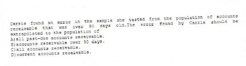 Carrie found an error in the sample she tested from the population of accounts receivable that was over 90 days old.The error found by Carrie should be extrapolated to the population of
A)all past-due accounts receivable.
B)accounts receivable over 90 days.
C)all accounts receivable.
D)current accounts receivable.