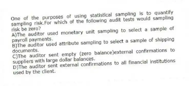 One of the purposes of using statistical sampling is to quantify sampling risk.For which of the following audit tests would sampling risk be zero?
A)The auditor used monetary unit sampling to select a sample of payroll payments.
B)The auditor used attribute sampling to select a sample of shipping documents.
C)The auditor sent empty (zero balance)external confirmations to suppliers with large dollar balances.
D)The auditor sent external confirmations to all financial institutions used by the client.