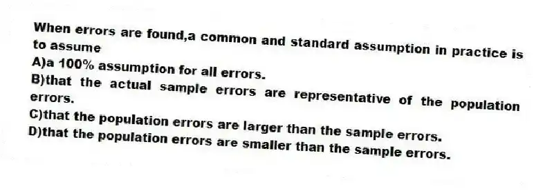 When errors are found,a common and standard assumption in practice is to assume
A)a 100% assumption for all errors.
B)that the actual sample errors are representative of the population errors.
C)that the population errors are larger than the sample errors.
D)that the population errors are smaller than the sample errors.