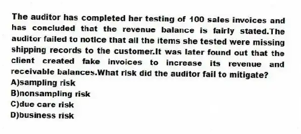 The auditor has completed her testing of 100 sales invoices and has concluded that the revenue balance is fairly stated.The auditor failed to notice that all the items she tested were missing shipping records to the customer.It was later found out that the client created fake invoices to increase its revenue and receivable balances.What risk did the auditor fail to mitigate?
A)sampling risk
B)nonsampling risk
C)due care risk
D)business risk