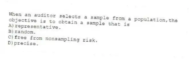 When an auditor selects a sample from a population,the objective is to obtain a sample that is
A)representative.
B)random.
C)free from nonsampling risk.
D)precise.