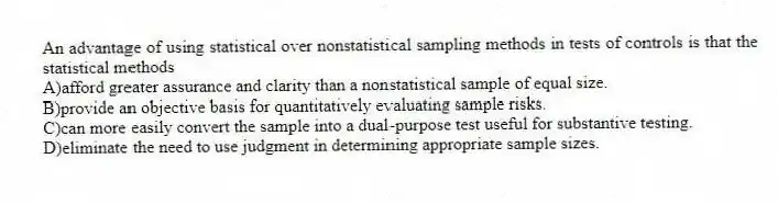 An advantage of using statistical over nonstatistical sampling methods in tests of controls is that the statistical methods
A)afford greater assurance and clarity than a nonstatistical sample of equal size.
B)provide an objective basis for quantitatively evaluating sample risks.
C)can more easily convert the sample into a dual-purpose test useful for substantive testing.
D)eliminate the need to use judgment in determining appropriate sample sizes.