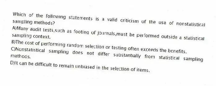 Which of the following statements is a valid criticism of the use of nonstatistical sampling methods?
A)Many audit tests,such as footing of journals,must be performed outside a statistical sampling context.
B)The cost of performing random selection or testing often exceeds the benefits.
C)Nonstatistical sampling does not differ substantially from statistical sampling methods.
D)It can be difficult to remain unbiased in the selection of items.