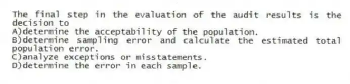 The final step in the evaluation of the audit results is the decision to
A)determine the acceptability of the population.
B)determine sampling error and calculate the estimated total population error.
C)analyze exceptions or misstatements.
D)determine the error in each sample.