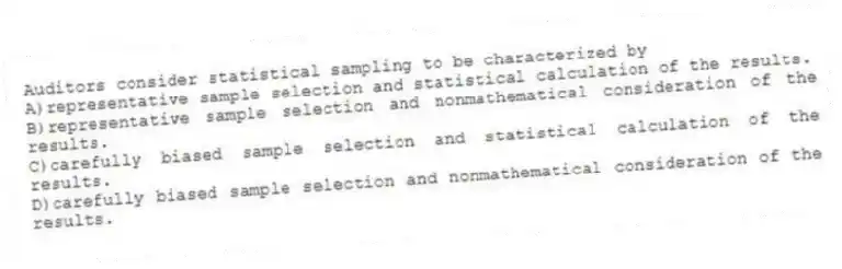 Auditors consider statistical sampling to be characterized by
A)representative sample selection and statistical calculation of the results.
B)representative sample selection and nonmathematical consideration of the results.
C)carefully biased sample selection and statistical calculation of the results.
D)carefully biased sample selection and nonmathematical consideration of the results.