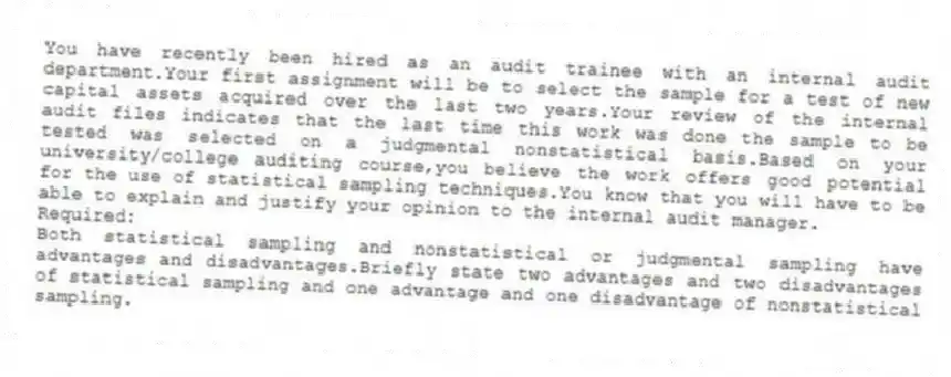 You have recently been hired as an audit trainee with an internal audit department.Your first assignment will be to select the sample for a test of new capital assets acquired over the last two years.Your review of the internal audit files indicates that the last time this work was done the sample to be tested was selected on a judgmental nonstatistical basis.Based on your university/college auditing course,you believe the work offers good potential for the use of statistical sampling techniques.You know that you will have to be able to explain and justify your opinion to the internal audit manager.
Required:
Both statistical sampling and nonstatistical or judgmental sampling have advantages and disadvantages.Briefly state two advantages and two disadvantages of statistical sampling and one advantage and one disadvantage of nonstatistical sampling.