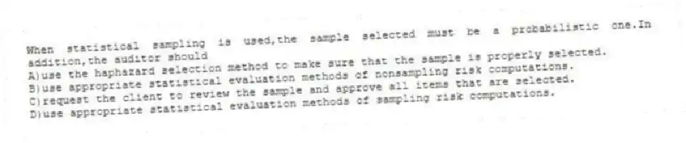 When statistical sampling is used,the sample selected must be a probabilistic one.In addition,the auditor should
A)use the haphazard selection method to make sure that the sample is properly selected.
B)use appropriate statistical evaluation methods of nonsampling risk computations.
C)request the client to review the sample and approve all items that are selected.
D)use appropriate statistical evaluation methods of sampling risk computations.